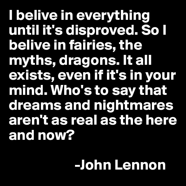 I belive in everything until it's disproved. So I belive in fairies, the myths, dragons. It all exists, even if it's in your mind. Who's to say that dreams and nightmares aren't as real as the here and now? 
                 
                      -John Lennon
