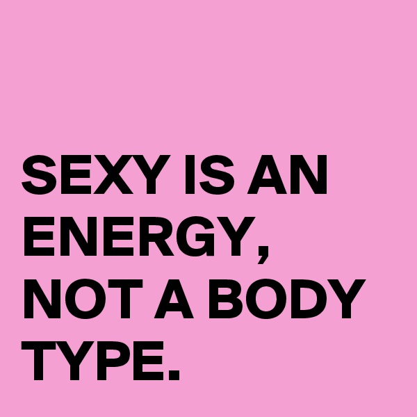 

SEXY IS AN ENERGY,
NOT A BODY TYPE.