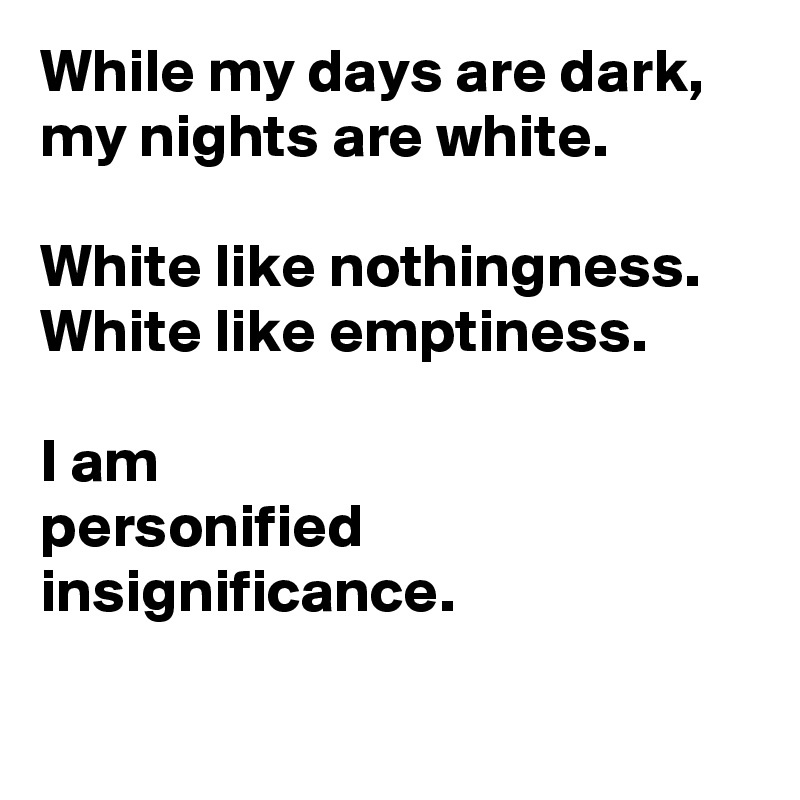 While my days are dark,
my nights are white.

White like nothingness.
White like emptiness. 

I am
personified insignificance.
 
