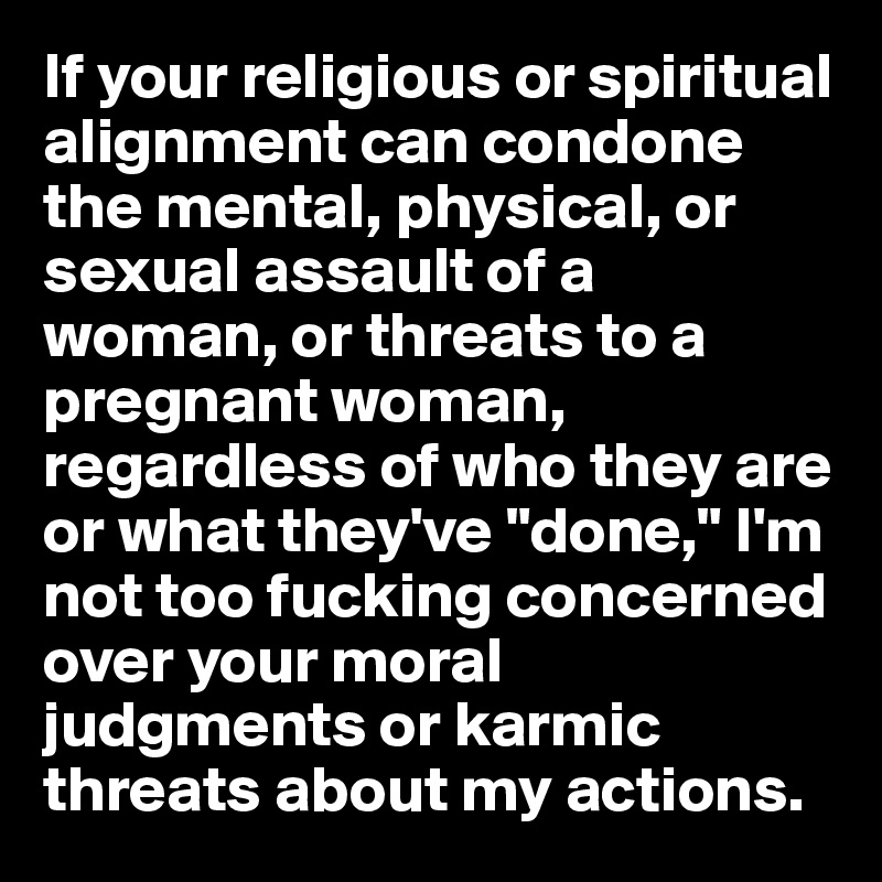 If your religious or spiritual alignment can condone the mental, physical, or sexual assault of a woman, or threats to a pregnant woman, regardless of who they are or what they've "done," I'm not too fucking concerned over your moral judgments or karmic threats about my actions.