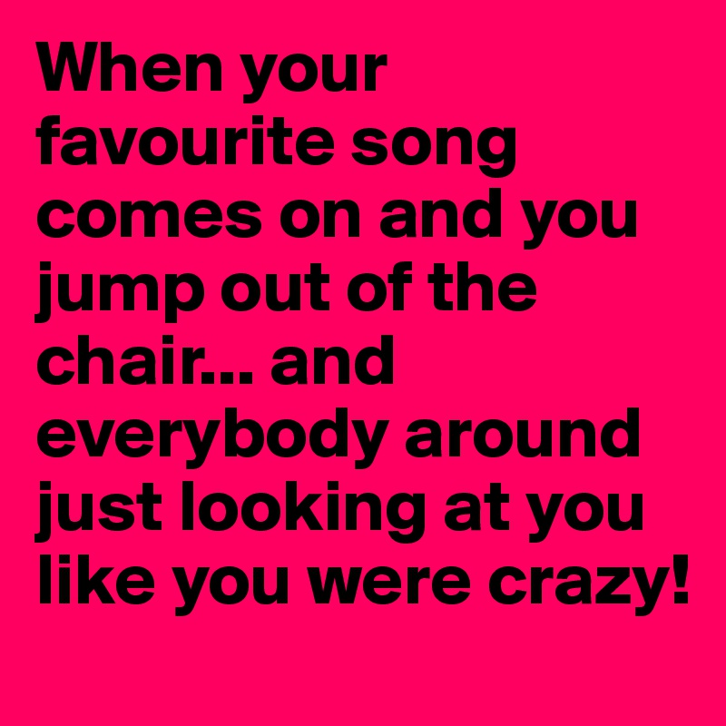 When your favourite song comes on and you jump out of the chair... and everybody around just looking at you like you were crazy!