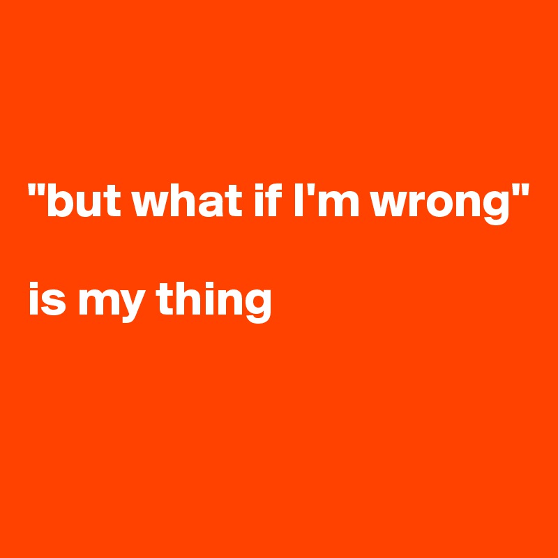 


"but what if I'm wrong" 

is my thing



