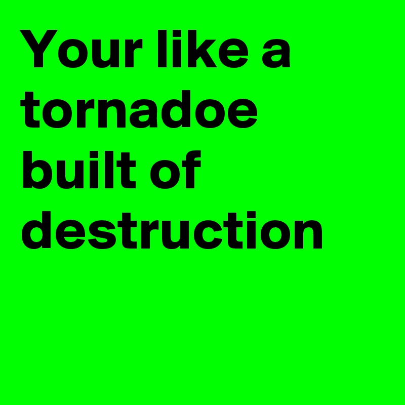Your like a tornadoe built of destruction

