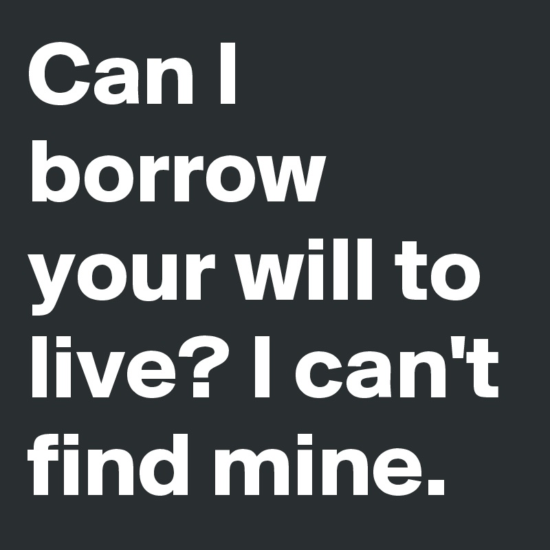 Can I borrow your will to live? I can't find mine.
