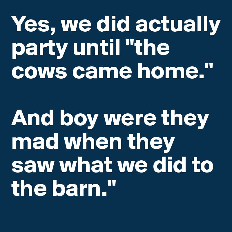 Yes, we did actually party until "the cows came home."

And boy were they mad when they saw what we did to the barn."
