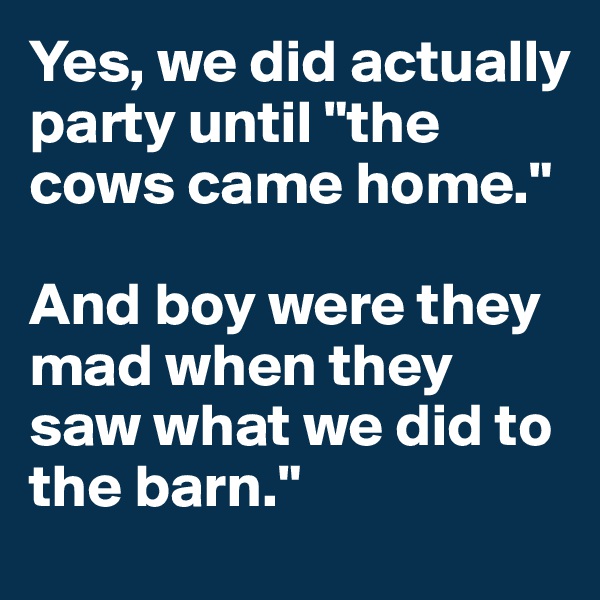Yes, we did actually party until "the cows came home."

And boy were they mad when they saw what we did to the barn."