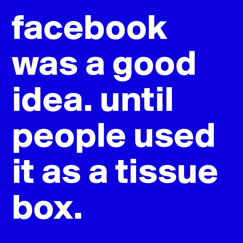 facebook was a good idea. until people used it as a tissue box.