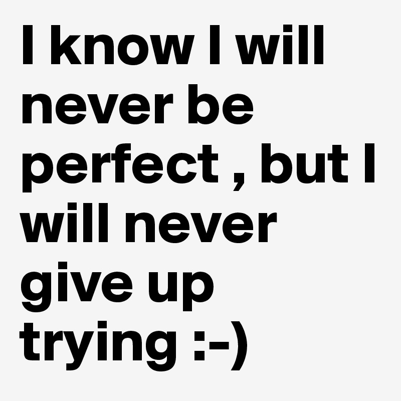 I know I will never be perfect , but I will never give up trying :-)