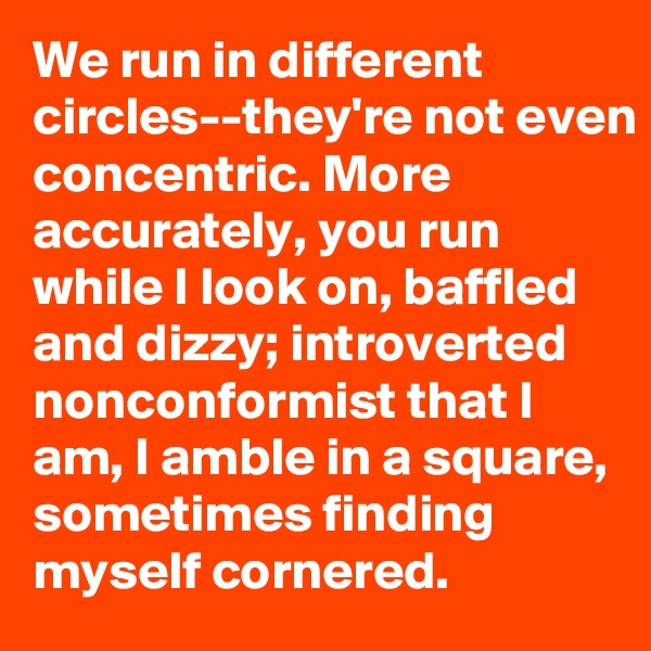 We run in different circles--they're not even concentric. More accurately, you run while I look on, baffled and dizzy; introverted nonconformist that I am, I amble in a square, sometimes finding        myself cornered.