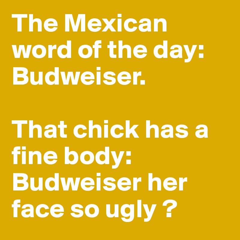 The Mexican word of the day: Budweiser.

That chick has a fine body: Budweiser her face so ugly ?
