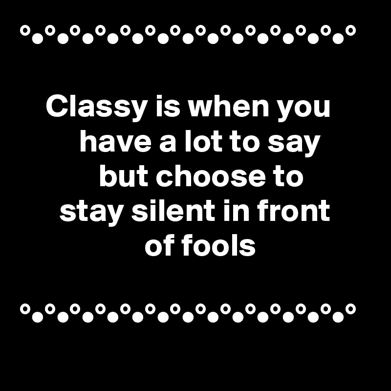 °•°•°•°•°•°•°•°•°•°•°•°•°•°

    Classy is when you              have a lot to say                   but choose to               stay silent in front                        of fools

°•°•°•°•°•°•°•°•°•°•°•°•°•°