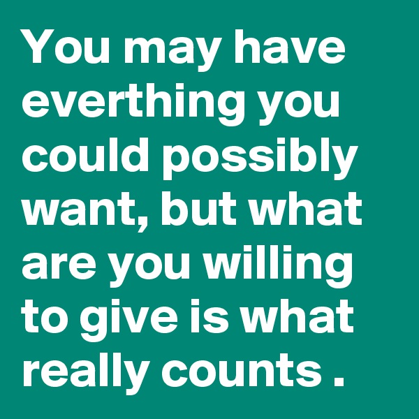 You may have everthing you could possibly want, but what are you willing to give is what really counts .