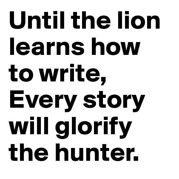 Until the lion learns how to write, 
Every story will glorify the hunter.