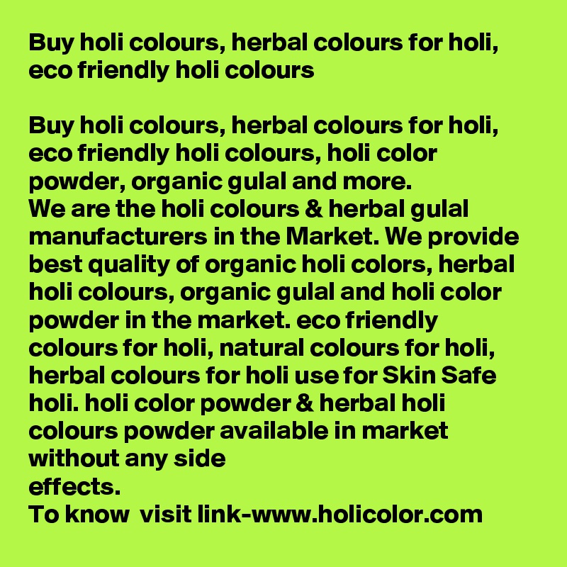Buy holi colours, herbal colours for holi, eco friendly holi colours

Buy holi colours, herbal colours for holi, eco friendly holi colours, holi color powder, organic gulal and more. 
We are the holi colours & herbal gulal manufacturers in the Market. We provide best quality of organic holi colors, herbal holi colours, organic gulal and holi color powder in the market. eco friendly colours for holi, natural colours for holi, herbal colours for holi use for Skin Safe holi. holi color powder & herbal holi colours powder available in market without any side 
effects.
To know  visit link-www.holicolor.com