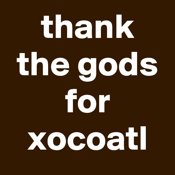  thank
 the gods
 for
 xocoatl