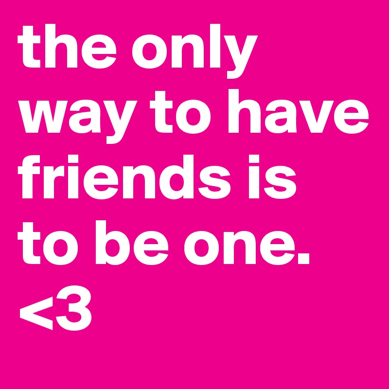 the only way to have friends is to be one. <3