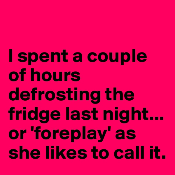 

I spent a couple of hours defrosting the fridge last night...
or 'foreplay' as she likes to call it.