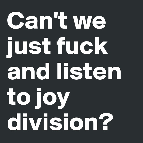 Can't we just fuck and listen to joy division?