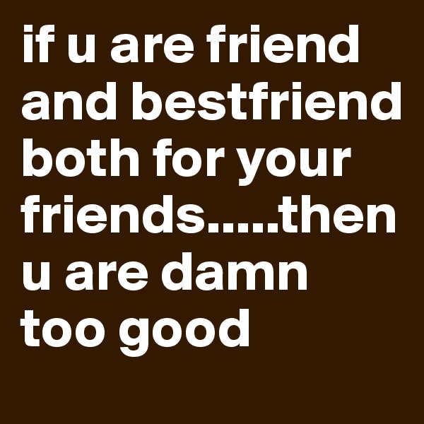 if u are friend and bestfriend both for your friends.....then u are damn too good