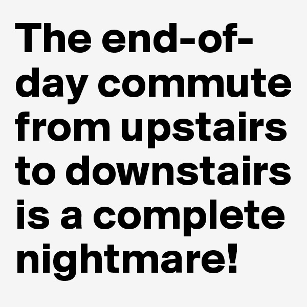 The end-of-day commute from upstairs to downstairs is a complete nightmare! 