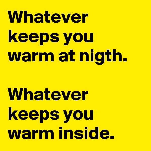 Whatever keeps you warm at nigth.

Whatever keeps you warm inside.