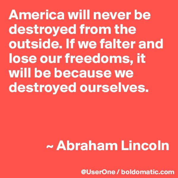 America will never be destroyed from the outside. If we falter and lose our freedoms, it will be because we destroyed ourselves. 



             ~ Abraham Lincoln