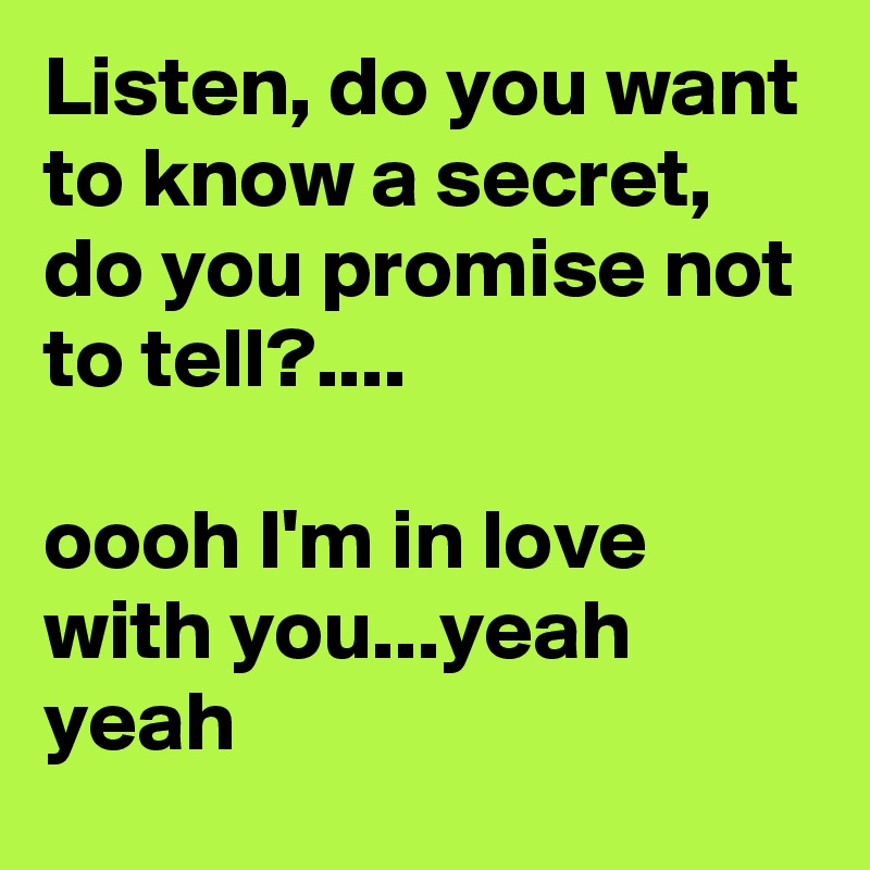 Listen, do you want to know a secret, do you promise not to tell?....

oooh I'm in love with you...yeah yeah