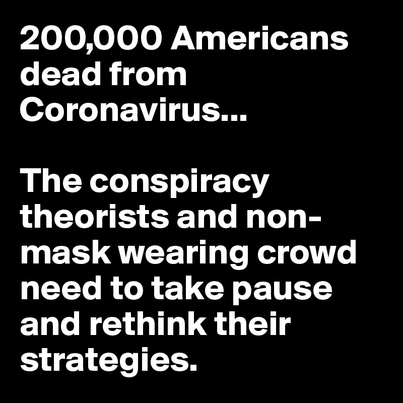 200,000 Americans dead from Coronavirus...

The conspiracy theorists and non-mask wearing crowd need to take pause and rethink their strategies.