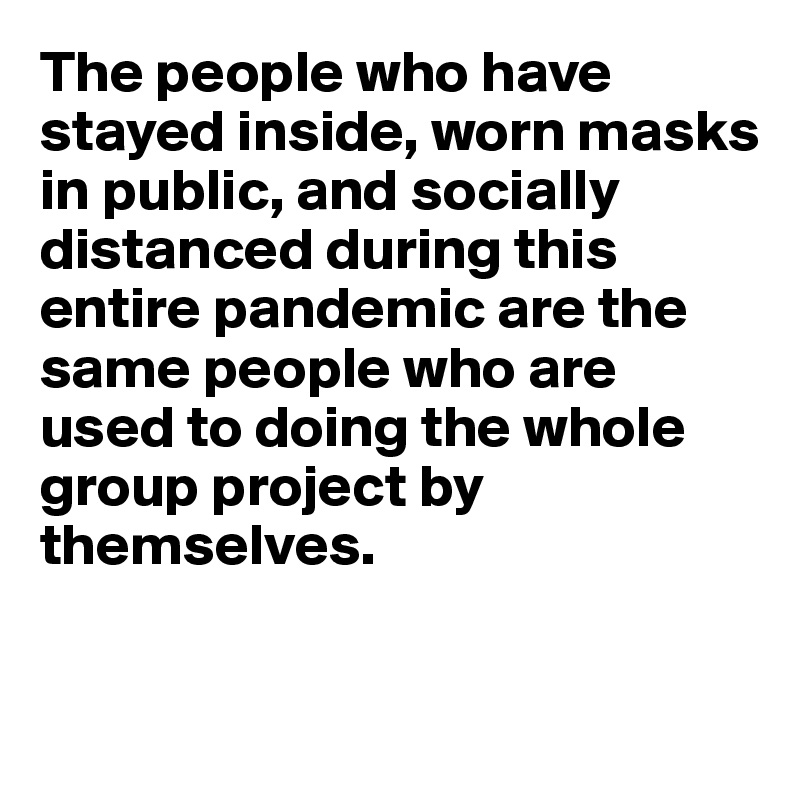 The people who have stayed inside, worn masks in public, and socially distanced during this entire pandemic are the same people who are used to doing the whole group project by themselves.


