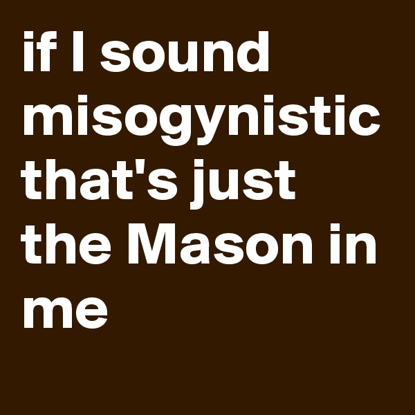 if I sound misogynistic that's just the Mason in me