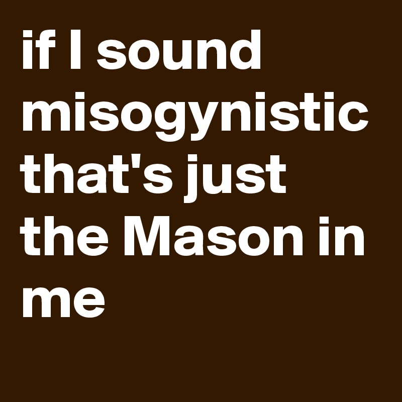 if I sound misogynistic that's just the Mason in me