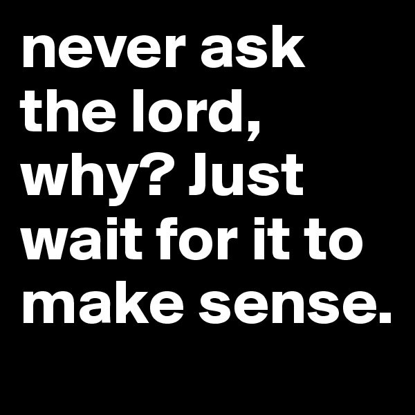 never ask the lord, why? Just wait for it to make sense. 