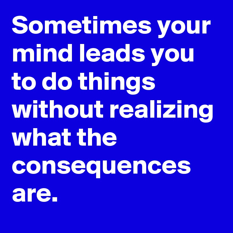 Sometimes your mind leads you to do things without realizing what the consequences are. 