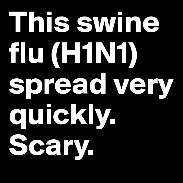 This swine flu (H1N1) spread very quickly. Scary.