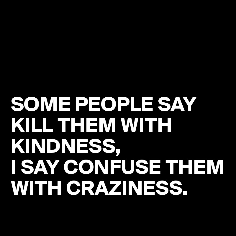 



SOME PEOPLE SAY KILL THEM WITH KINDNESS,
I SAY CONFUSE THEM WITH CRAZINESS.