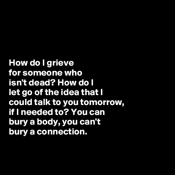 




How do I grieve 
for someone who 
isn't dead? How do I 
let go of the idea that I 
could talk to you tomorrow, 
if I needed to? You can
bury a body, you can't
bury a connection. 


