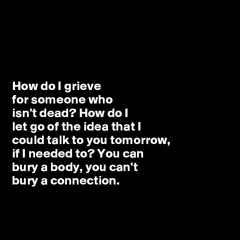 




How do I grieve 
for someone who 
isn't dead? How do I 
let go of the idea that I 
could talk to you tomorrow, 
if I needed to? You can
bury a body, you can't
bury a connection. 



