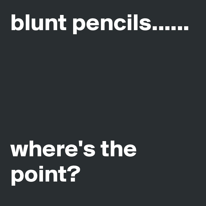 blunt pencils...... 




where's the point? 