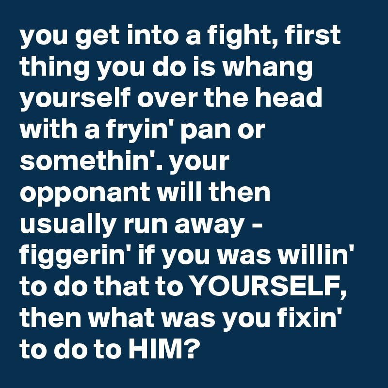 you get into a fight, first thing you do is whang yourself over the head with a fryin' pan or somethin'. your opponant will then usually run away - figgerin' if you was willin' to do that to YOURSELF, then what was you fixin' to do to HIM?