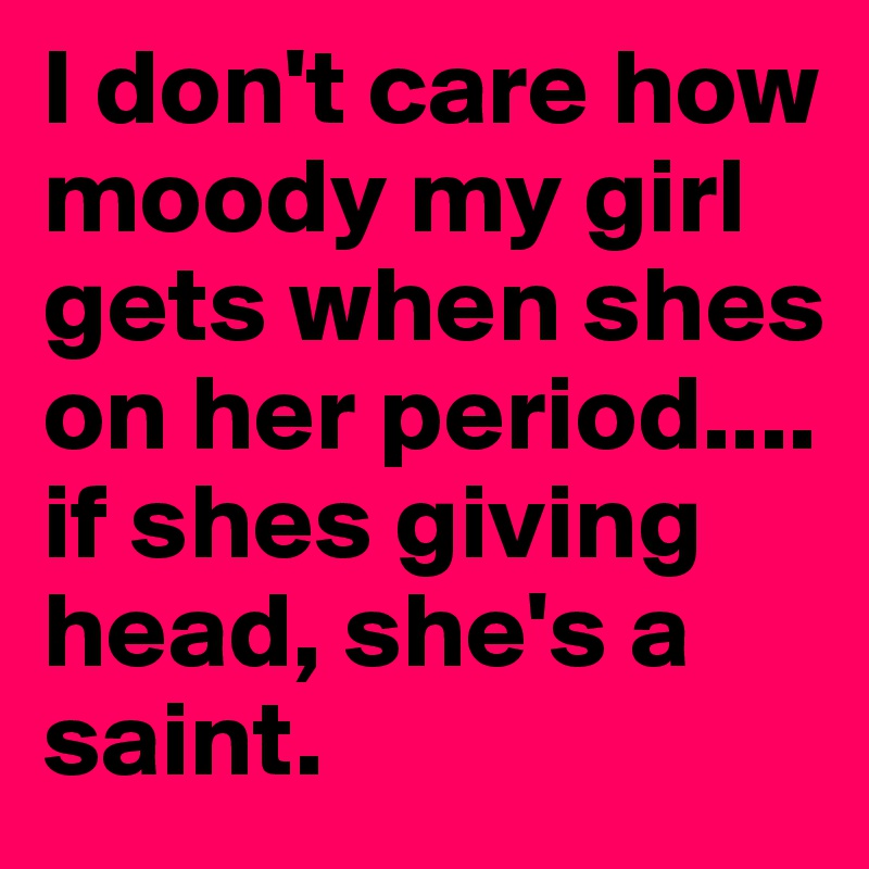 I don't care how moody my girl gets when shes on her period.... if shes giving head, she's a saint.