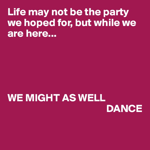 Life may not be the party we hoped for, but while we are here...





WE MIGHT AS WELL       
                                              DANCE

