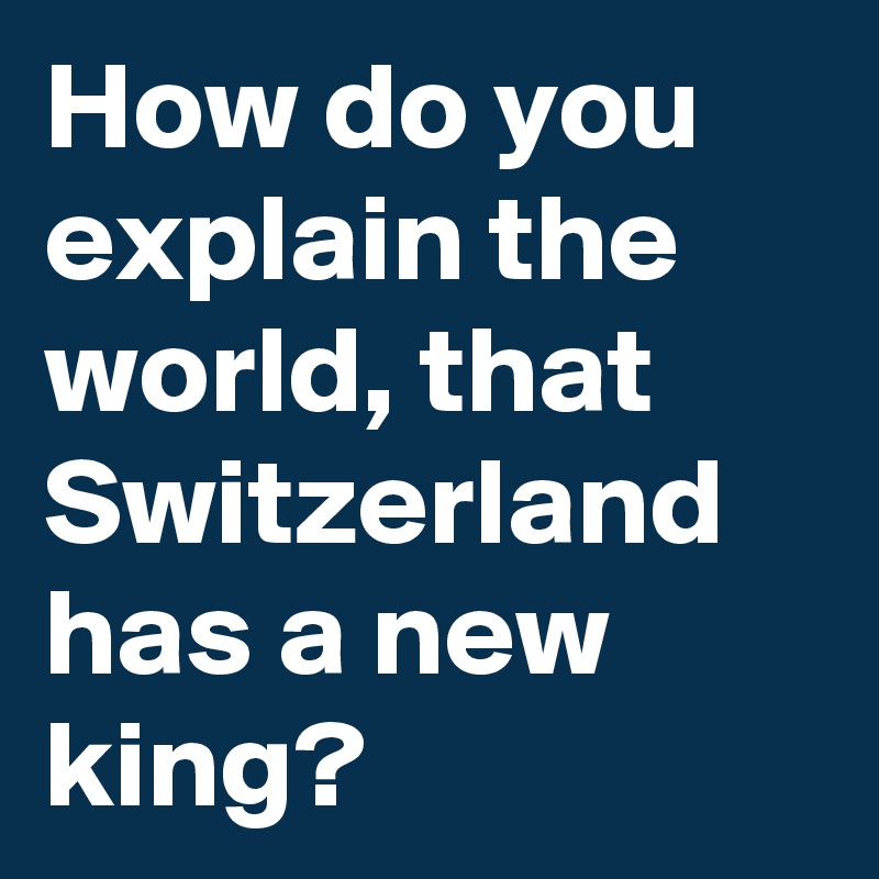 How do you explain the world, that Switzerland has a new king?