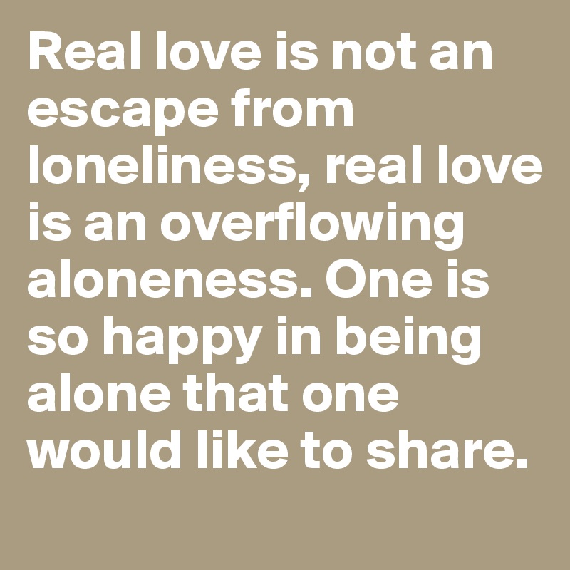 Real love is not an escape from loneliness, real love is an overflowing aloneness. One is so happy in being alone that one would like to share.