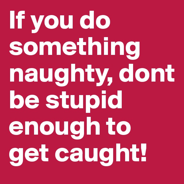 If you do something naughty, dont be stupid enough to get caught!