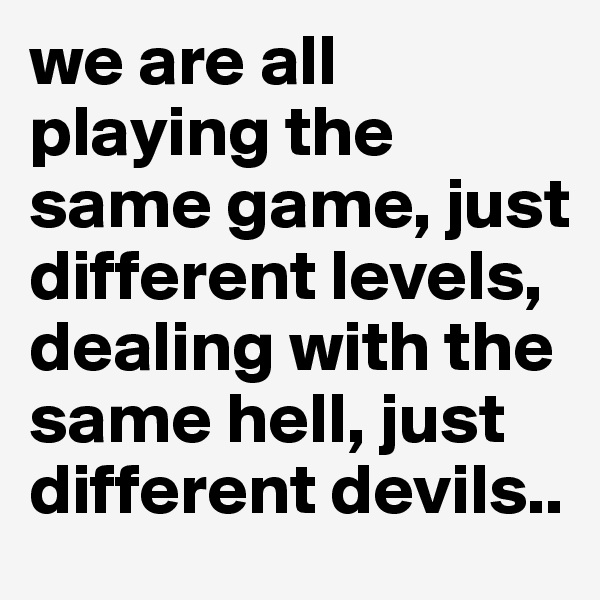 we are all playing the same game, just different levels, dealing with the same hell, just different devils..
