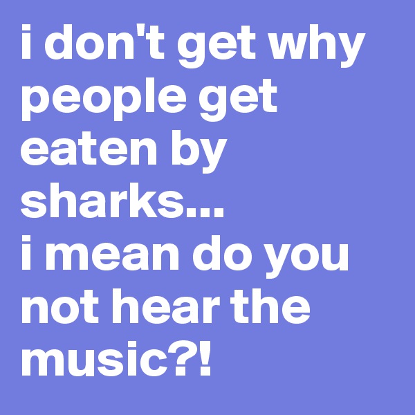 i don't get why people get eaten by sharks... 
i mean do you not hear the music?!