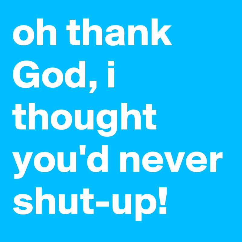 oh thank God, i thought you'd never shut-up!