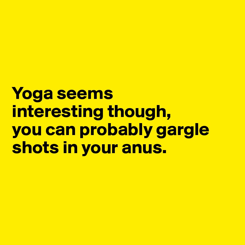



Yoga seems 
interesting though, 
you can probably gargle shots in your anus.



