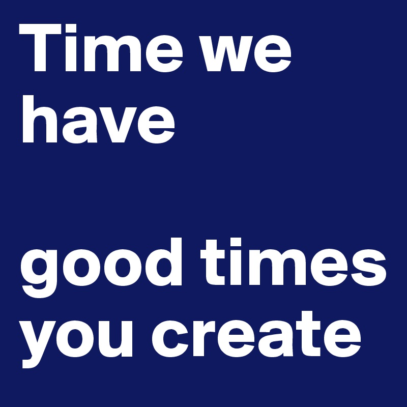 Time we have

good times you create