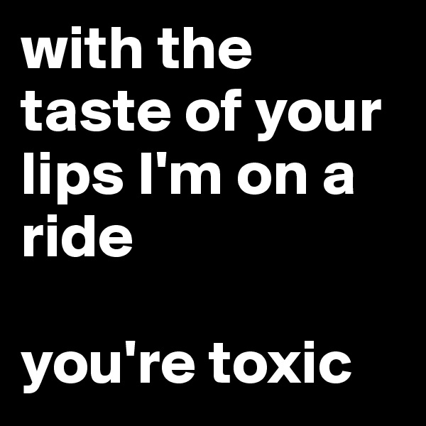 with the taste of your lips I'm on a ride

you're toxic 